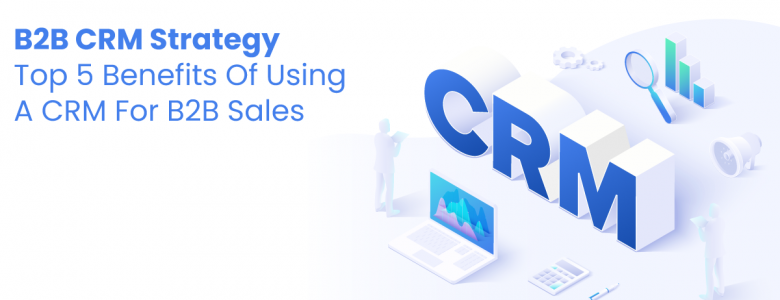 B2B CRM Strategy — Top 5 Benefits Of Using A CRM For B2B Sales